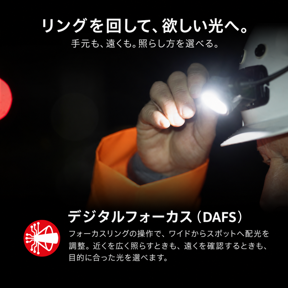 リングを回して、欲しい光へ。 手元も、遠くも。照らし方を選べる。 デジタルフォーカス(DAFS) フォーカスリングの操作で、ワイドからスポットへ配光を調整。近くを広く照らすときも、遠くを確認するときも、目的に合った光を選べます。