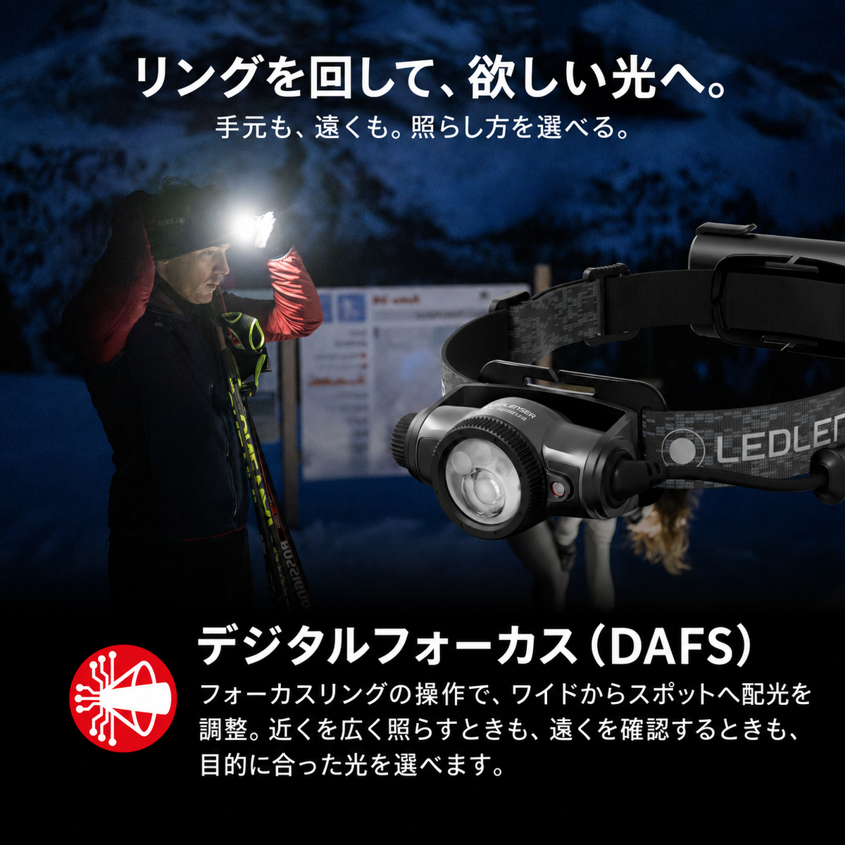 リングを回して、欲しい光へ。 手元も、遠くも。照らし方を選べる。 デジタルフォーカス(DAFS) フォーカスリングの操作で、ワイドからスポットへ配光を調整。近くを広く照らすときも、遠くを確認するときも、目的に合った光を選べます。