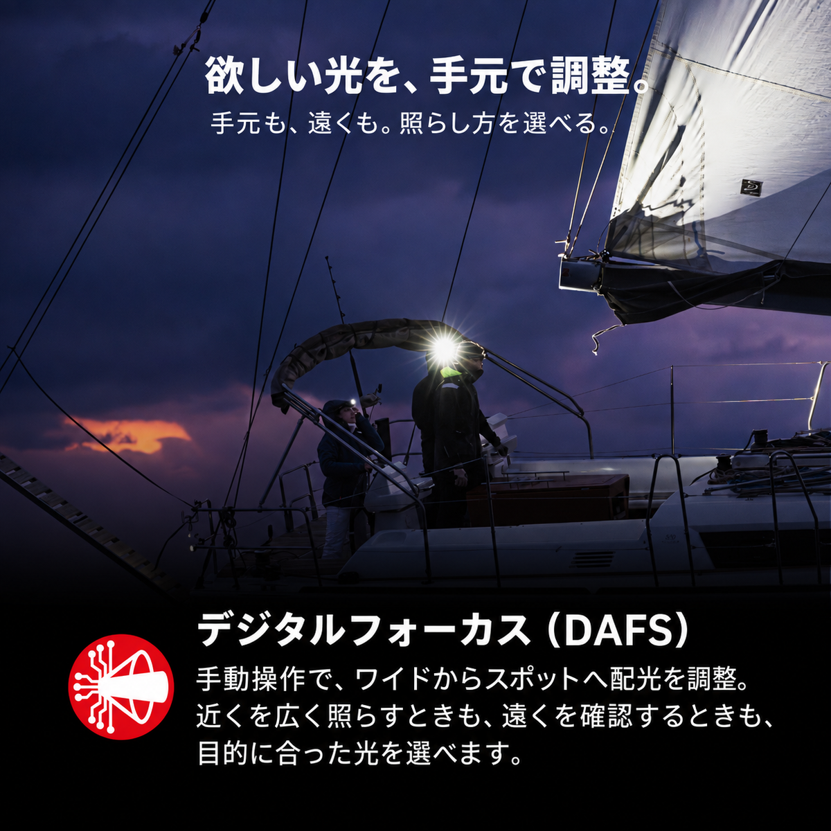 欲しい光を、手元で調整。 手元も、遠くも。照らし方を選べる。 デジタルフォーカス(DAFS) 手動操作で、ワイドからスポットへ配光を調整。近くを広く照らすときも、遠くを確認するときも、目的に合った光を選べます。