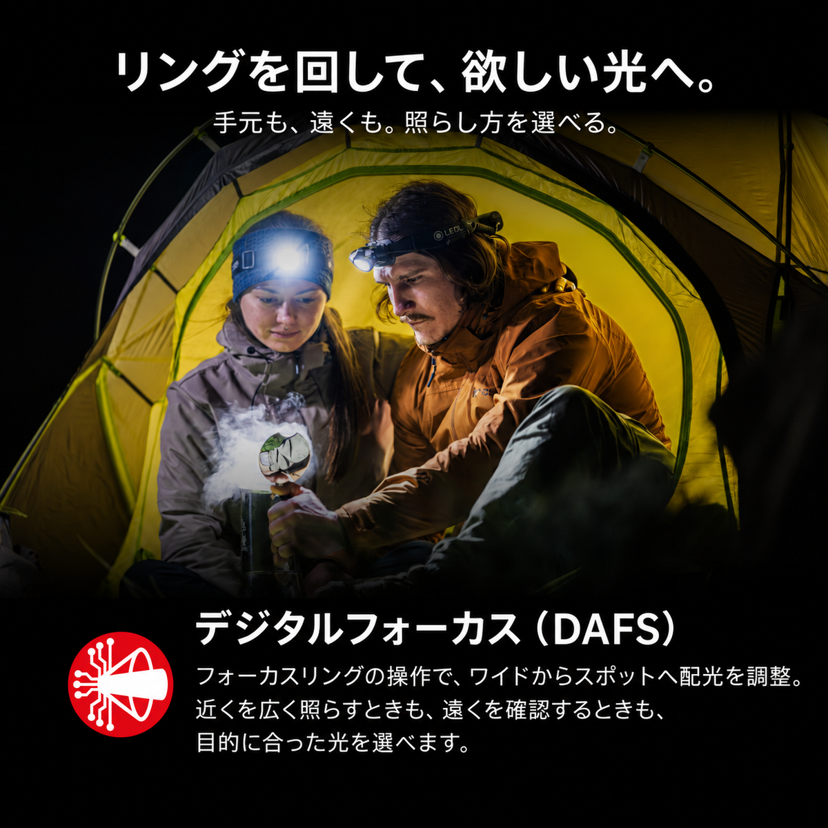リングを回して、欲しい光へ。 手元も、遠くも。照らし方を選べる。 デジタルフォーカス(DAFS) フォーカスリングの操作で、ワイドからスポットへ配光を調整。近くを広く照らすときも、遠くを確認するときも、目的に合った光を選べます。