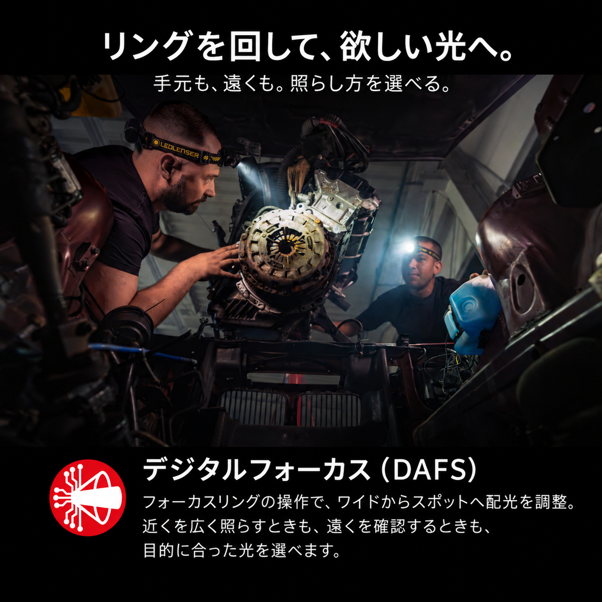 リングを回して、欲しい光へ。 手元も、遠くも。照らし方を選べる。 デジタルフォーカス(DAFS) フォーカスリングの操作で、ワイドからスポットへ配光を調整。近くを広く照らすときも、遠くを確認するときも、目的に合った光を選べます。
