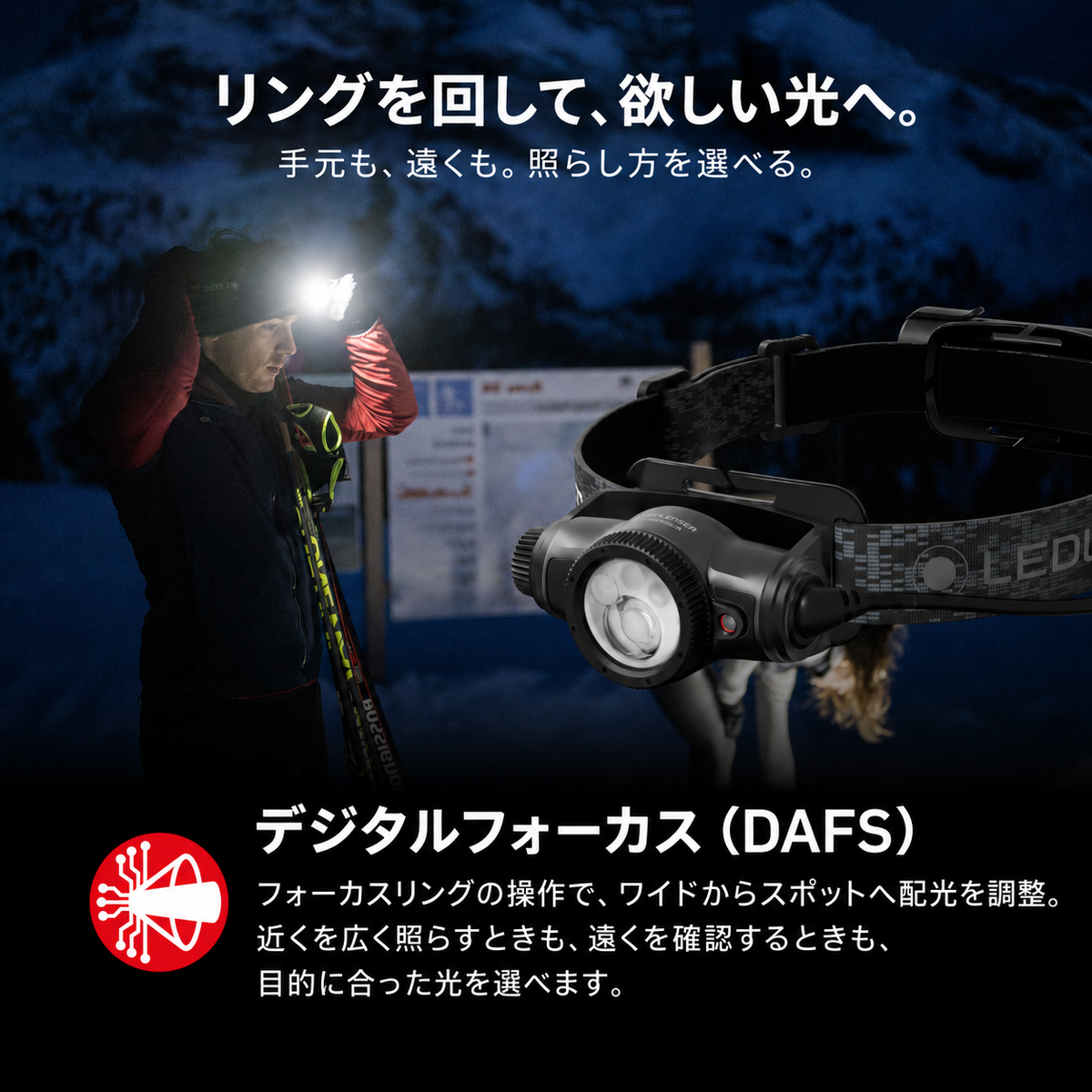 リングを回して、欲しい光へ。 手元も、遠くも。照らし方を選べる。 デジタルフォーカス(DAFS) フォーカスリングの操作で、ワイドからスポットへ配光を調整。近くを広く照らすときも、遠くを確認するときも、目的に合った光を選べます。