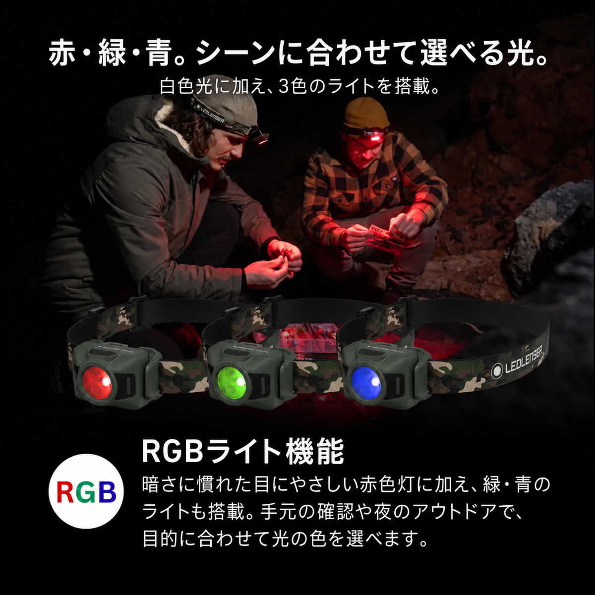 赤・緑・青。シーンに合わせて選べる光。。白色光に加え、3色のライトを搭載。。RGBライト機能。暗さに慣れた目にやさしい赤色灯に加え、緑・青のライトも搭載。手元の確認や夜のアウトドアで、目的に合わせて光の色を選べます。