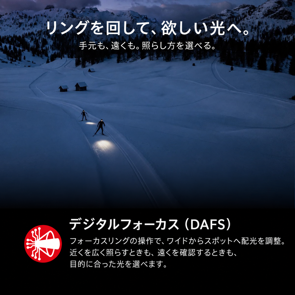 リングを回して、欲しい光へ。 手元も、遠くも。照らし方を選べる。 デジタルフォーカス(DAFS) フォーカスリングの操作で、ワイドからスポットへ配光を調整。近くを広く照らすときも、遠くを確認するときも、目的に合った光を選べます。