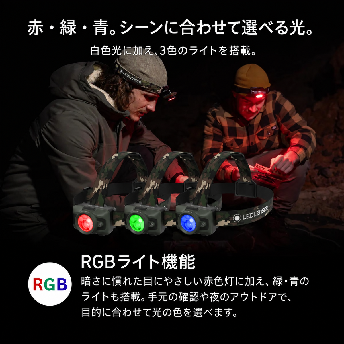 赤・緑・青。シーンに合わせて選べる光。 白色光に加え、3色のライトを搭載。 RGBライト機能 暗さに慣れた目にやさしい赤色灯に加え、緑・青のライトも搭載。手元の確認や夜のアウトドアで、目的に合わせて光の色を選べます。