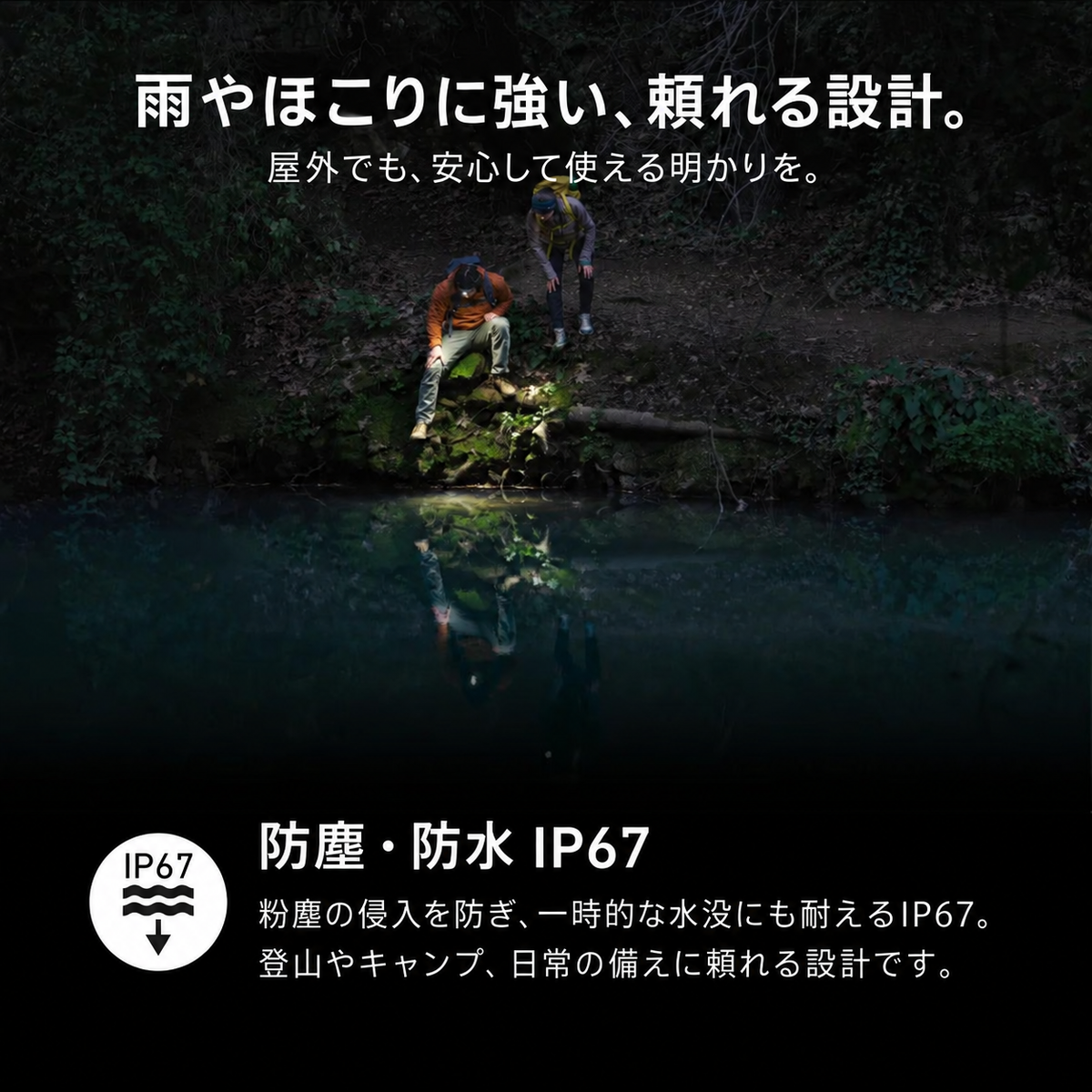 雨やほこりに強い、頼れる設計。。屋外でも、安心して使える明かりを。。防塵・防水 IP67。粉塵の侵入を防ぎ、一時的な水没にも耐えるIP67。登山やキャンプ、日常の備えに頼れる設計です。