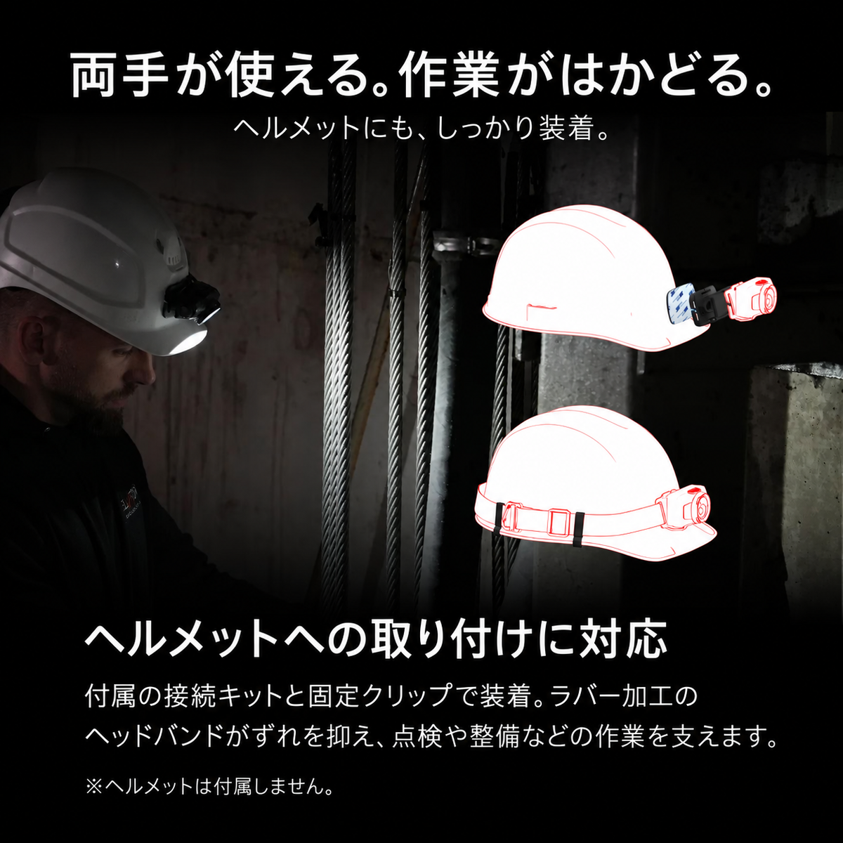 両手が使える。作業がはかどる。。ヘルメットにも、しっかり装着。。ヘルメットへの取り付けに対応。付属の接続キットと固定クリップで装着。ラバー加工のヘッドバンドがずれを抑え、点検や整備などの作業を支えます。。※ヘルメットは付属しません。