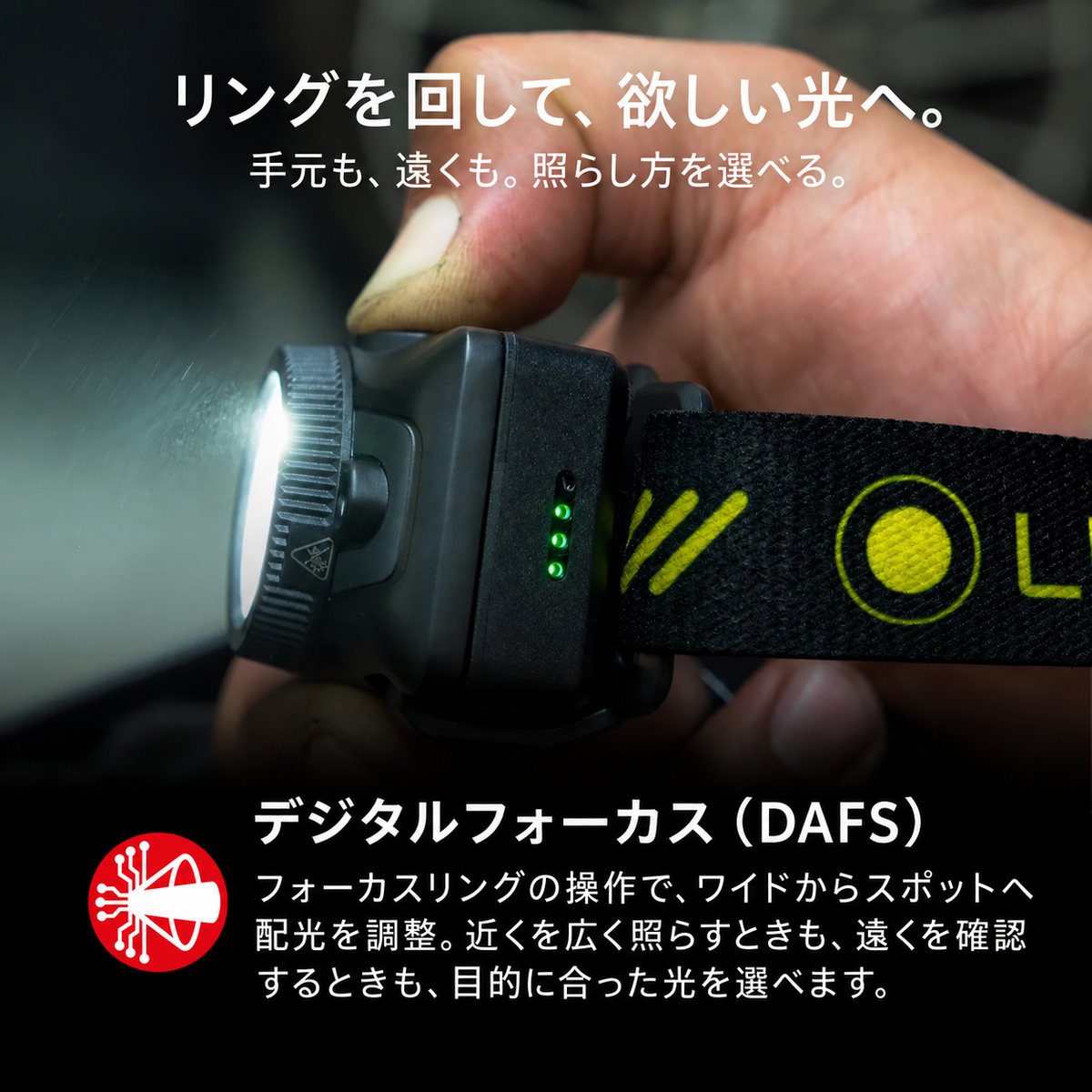リングを回して、欲しい光へ。 手元も、遠くも。照らし方を選べる。 デジタルフォーカス（DAFS） フォーカスリングの操作で、ワイドからスポットへ配光を調整。近くを広く照らすときも、遠くを確認するときも、目的に合った光を選べます。