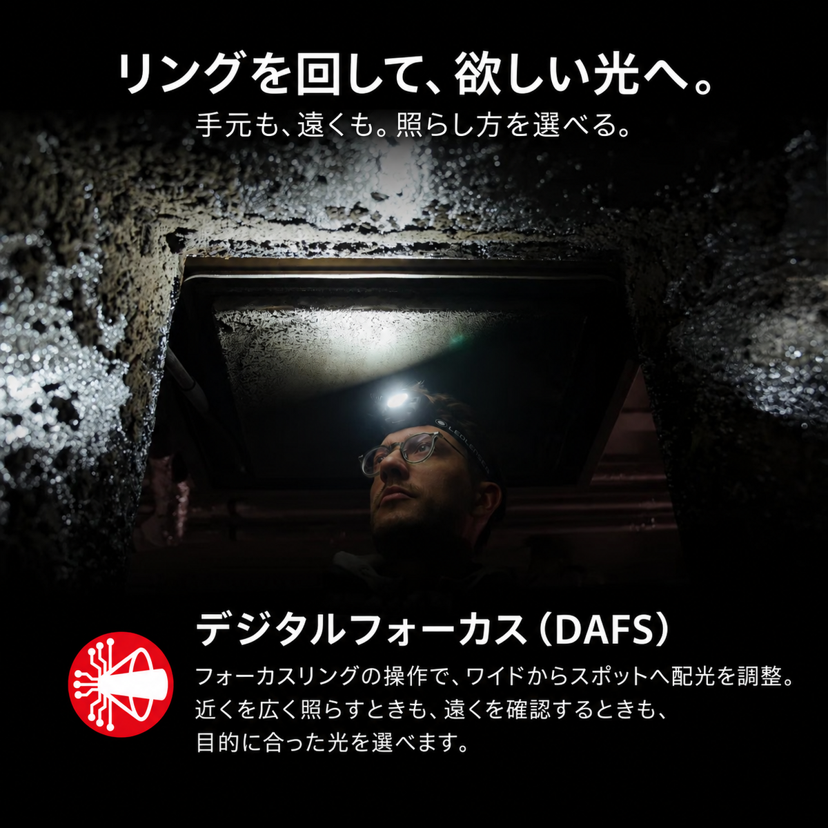 リングを回して、欲しい光へ。 手元も、遠くも。照らし方を選べる。 デジタルフォーカス（DAFS） フォーカスリングの操作で、ワイドからスポットへ配光を調整。近くを広く照らすときも、遠くを確認するときも、目的に合った光を選べます。
